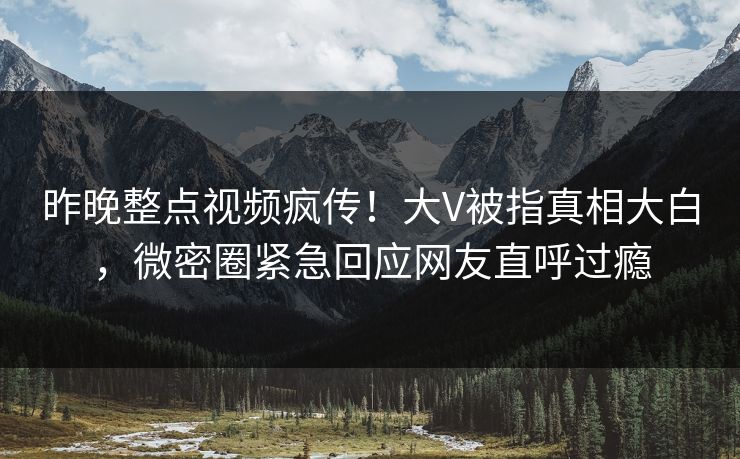 昨晚整点视频疯传！大V被指真相大白，微密圈紧急回应网友直呼过瘾