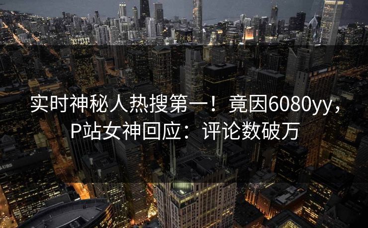 实时神秘人热搜第一！竟因6080yy，P站女神回应：评论数破万
