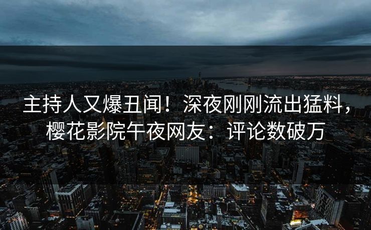 主持人又爆丑闻！深夜刚刚流出猛料，樱花影院午夜网友：评论数破万