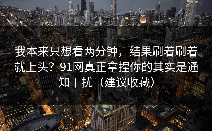 我本来只想看两分钟,结果刷着刷着就上头?91网真正拿捏你的其实是通知干扰(建议收藏) 我本来只想看两分钟,结果刷着刷着就上头?91网真正拿捏你的其实是通知干扰(建议收藏)