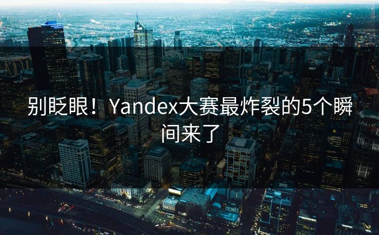 别眨眼！Yandex大赛最炸裂的5个瞬间来了