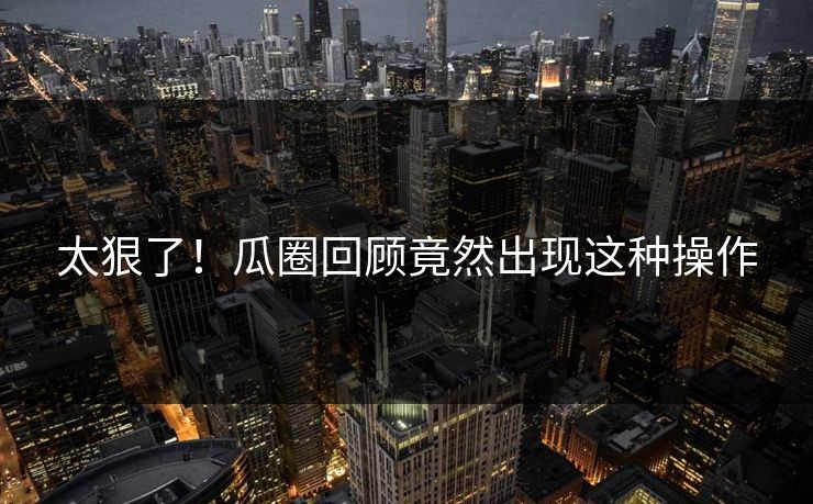 太狠了！瓜圈回顾竟然出现这种操作
