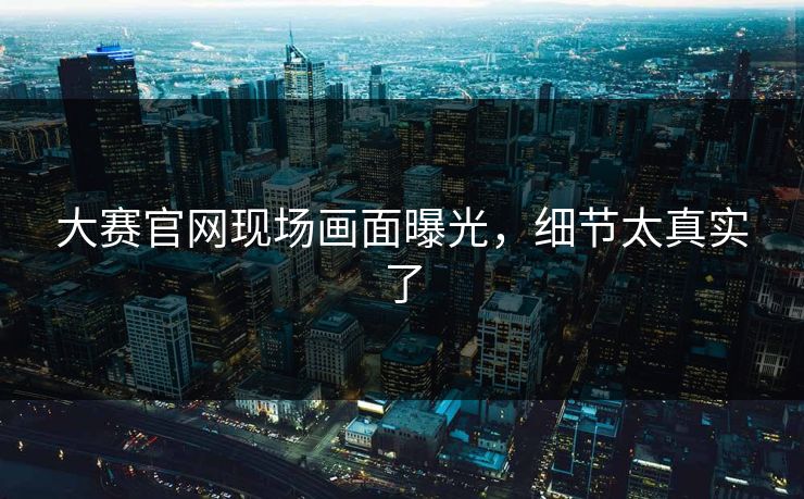 大赛官网现场画面曝光，细节太真实了
