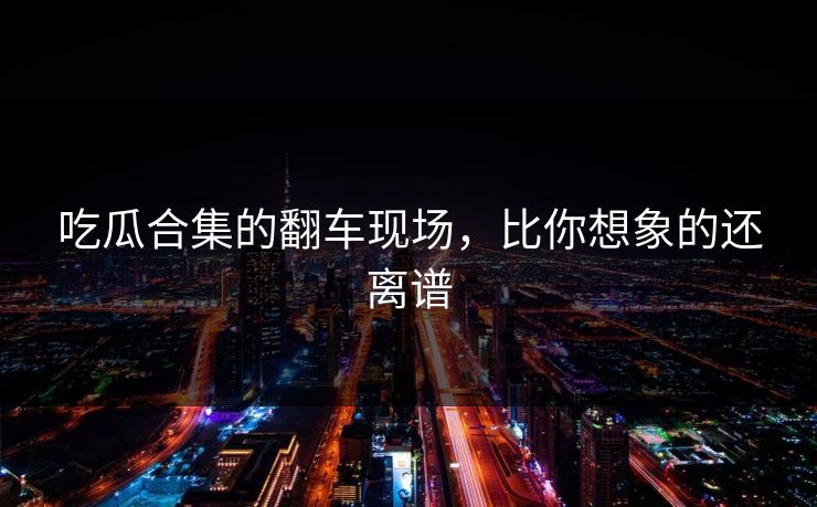 吃瓜合集的翻车现场，比你想象的还离谱