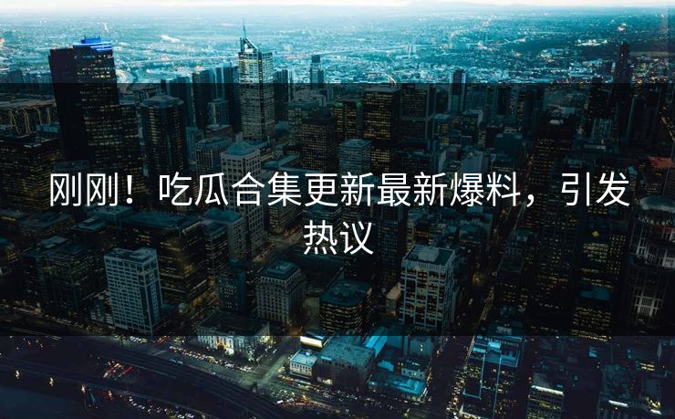 刚刚！吃瓜合集更新最新爆料，引发热议