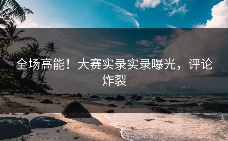 全场高能！大赛实录实录曝光，评论炸裂