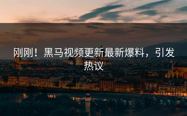 刚刚！黑马视频更新最新爆料，引发热议