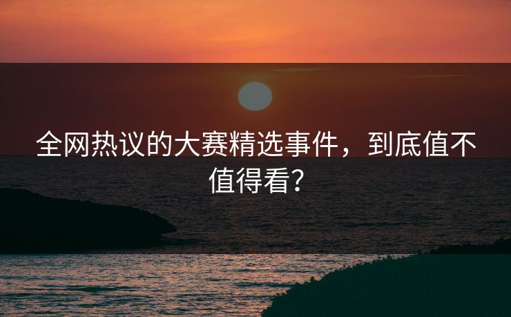 全网热议的大赛精选事件，到底值不值得看？
