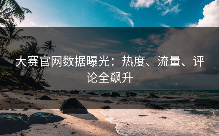大赛官网数据曝光：热度、流量、评论全飙升