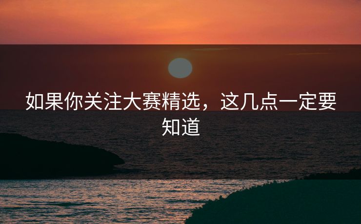如果你关注大赛精选，这几点一定要知道