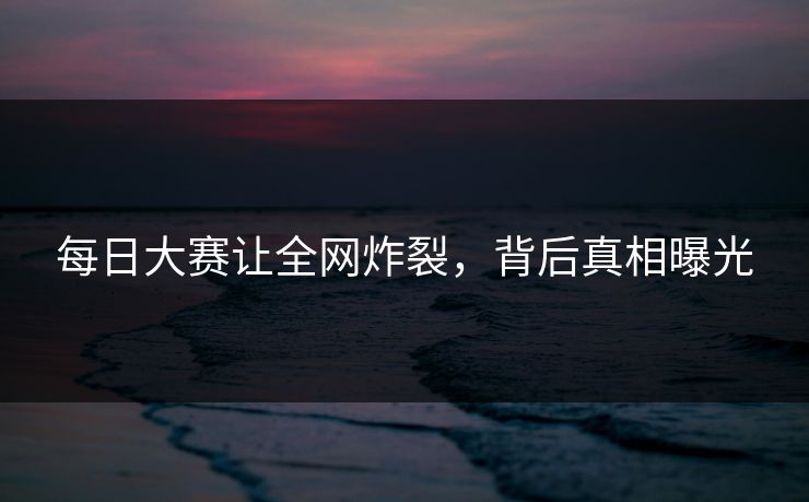 每日大赛让全网炸裂，背后真相曝光