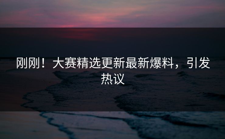 刚刚！大赛精选更新最新爆料，引发热议