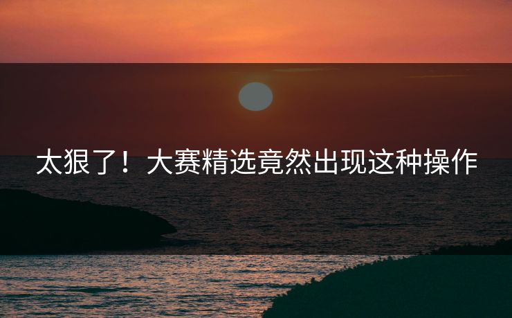 太狠了！大赛精选竟然出现这种操作