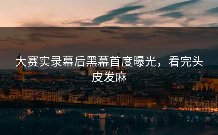 大赛实录幕后黑幕首度曝光，看完头皮发麻
