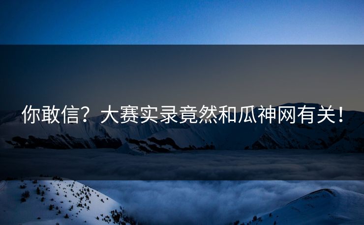 你敢信？大赛实录竟然和瓜神网有关！