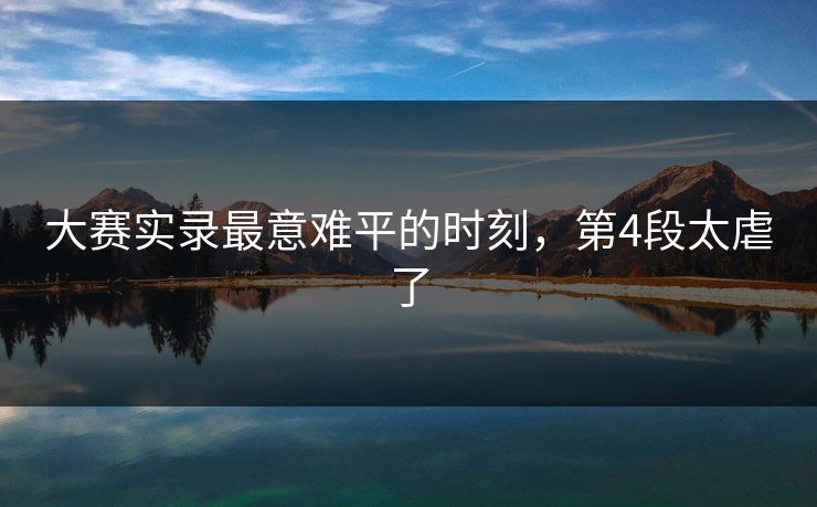 大赛实录最意难平的时刻，第4段太虐了