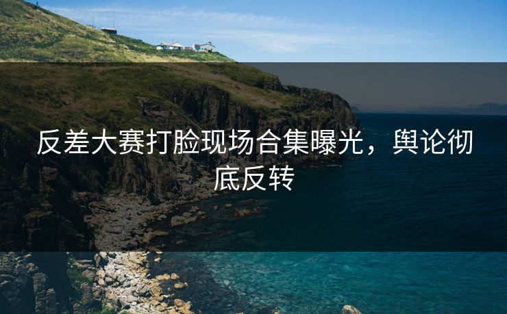 反差大赛打脸现场合集曝光，舆论彻底反转