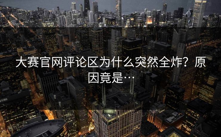 大赛官网评论区为什么突然全炸？原因竟是…