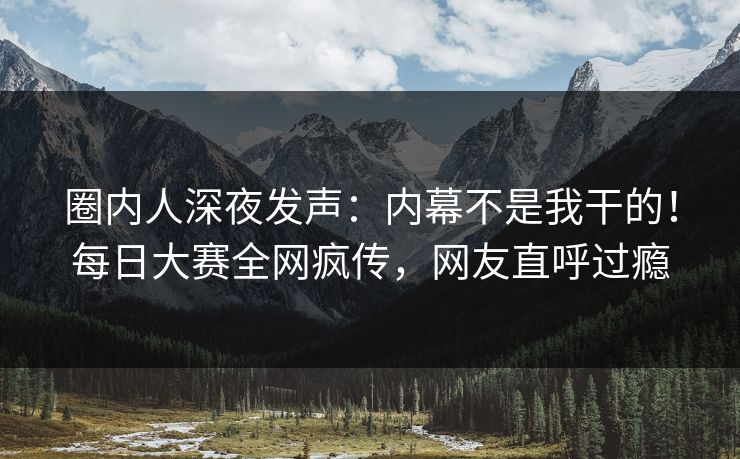 圈内人深夜发声：内幕不是我干的！每日大赛全网疯传，网友直呼过瘾