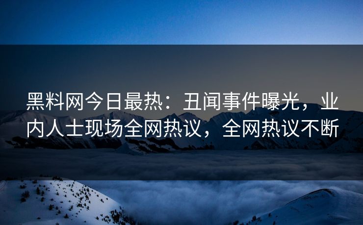 黑料网今日最热：丑闻事件曝光，业内人士现场全网热议，全网热议不断
