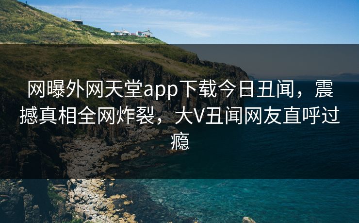 网曝外网天堂app下载今日丑闻，震撼真相全网炸裂，大V丑闻网友直呼过瘾