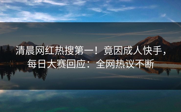 清晨网红热搜第一！竟因成人快手，每日大赛回应：全网热议不断