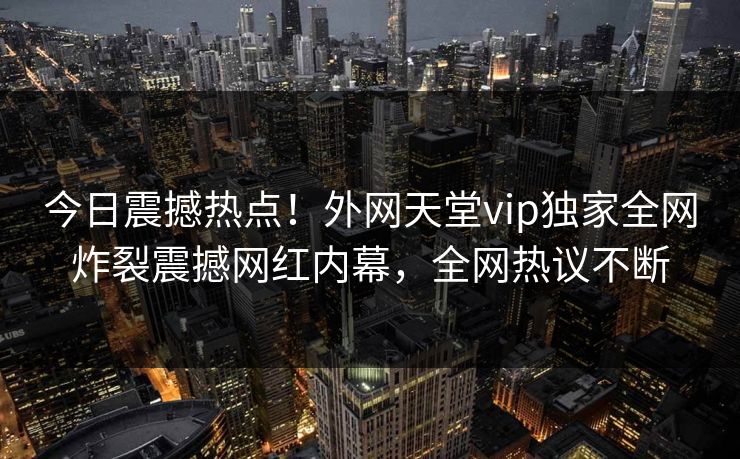 今日震撼热点！外网天堂vip独家全网炸裂震撼网红内幕，全网热议不断