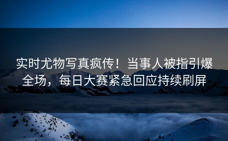 实时尤物写真疯传！当事人被指引爆全场，每日大赛紧急回应持续刷屏