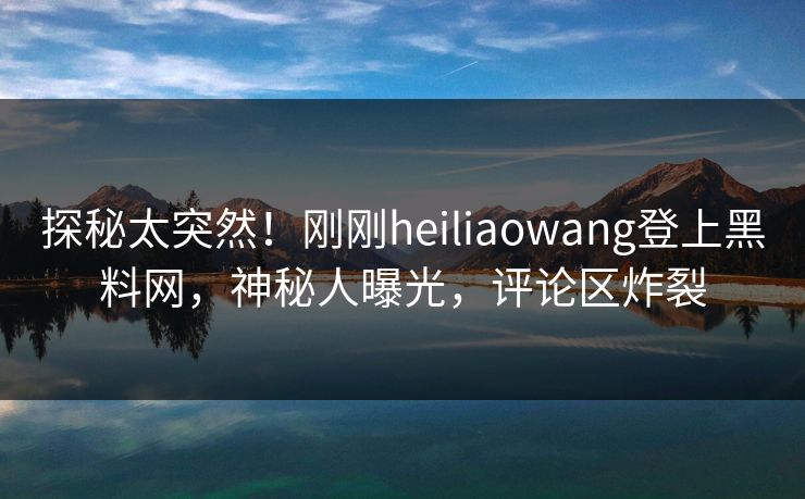 探秘太突然！刚刚heiliaowang登上黑料网，神秘人曝光，评论区炸裂