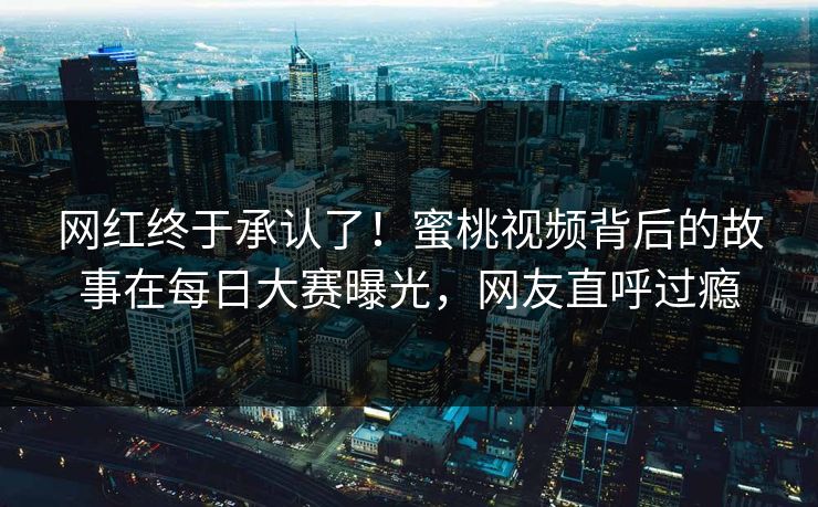 网红终于承认了！蜜桃视频背后的故事在每日大赛曝光，网友直呼过瘾
