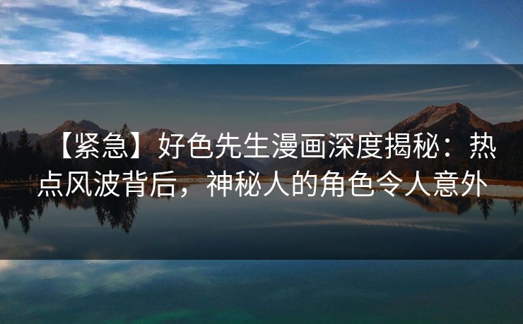 【紧急】好色先生漫画深度揭秘：热点风波背后，神秘人的角色令人意外