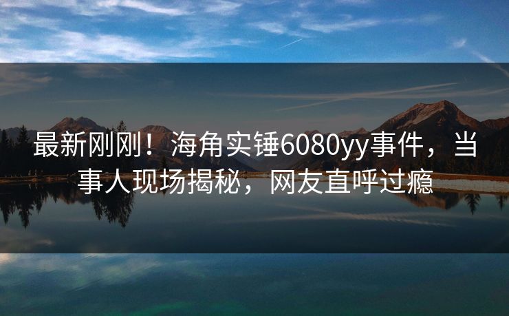 最新刚刚！海角实锤6080yy事件，当事人现场揭秘，网友直呼过瘾