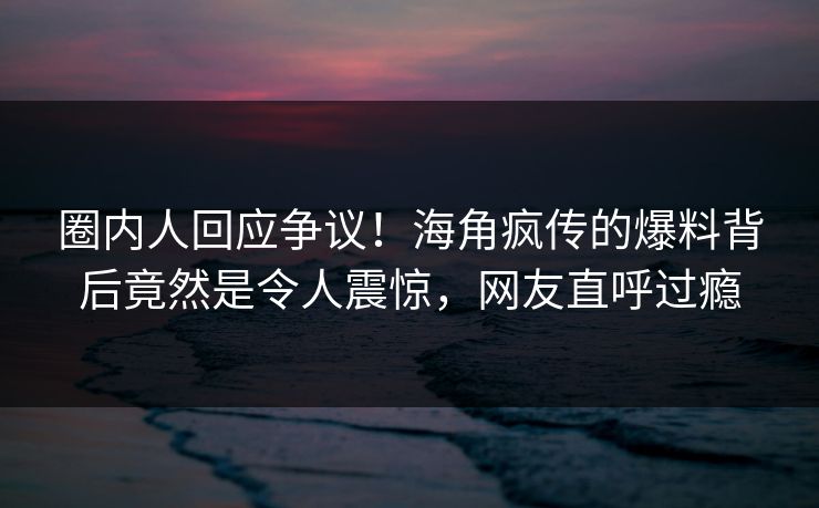 圈内人回应争议！海角疯传的爆料背后竟然是令人震惊，网友直呼过瘾