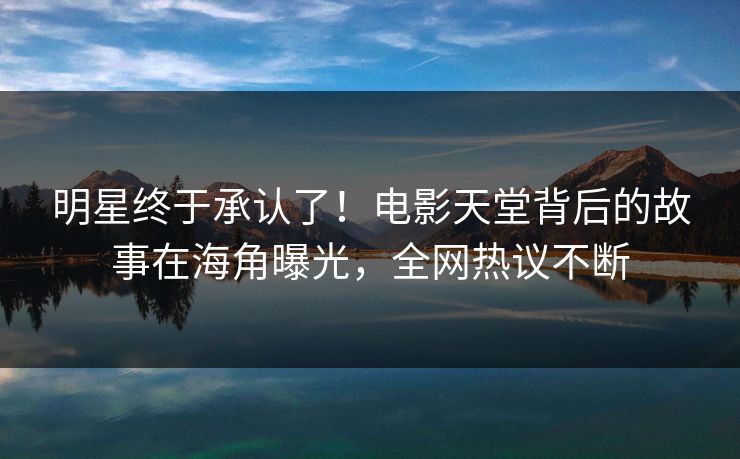 明星终于承认了！电影天堂背后的故事在海角曝光，全网热议不断