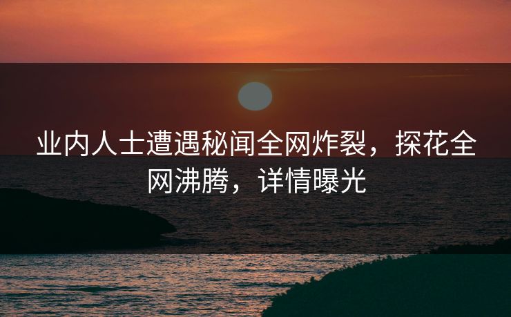 业内人士遭遇秘闻全网炸裂，探花全网沸腾，详情曝光