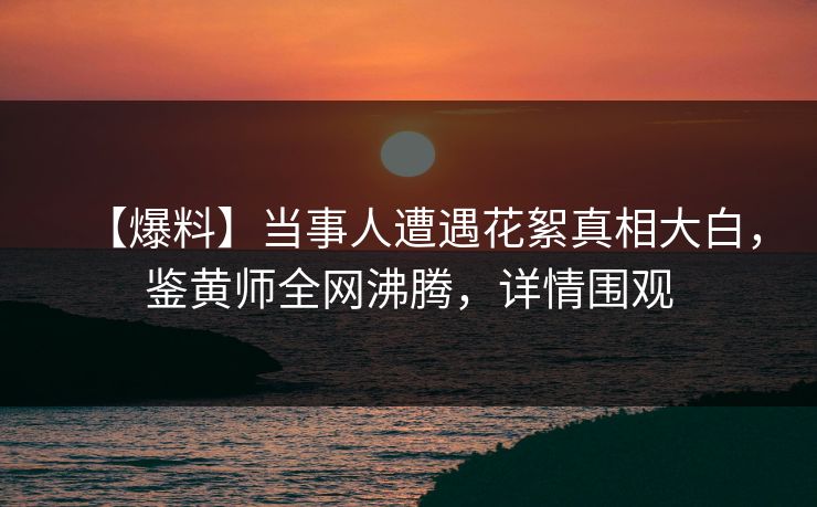 【爆料】当事人遭遇花絮真相大白，鉴黄师全网沸腾，详情围观
