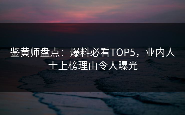鉴黄师盘点：爆料必看TOP5，业内人士上榜理由令人曝光