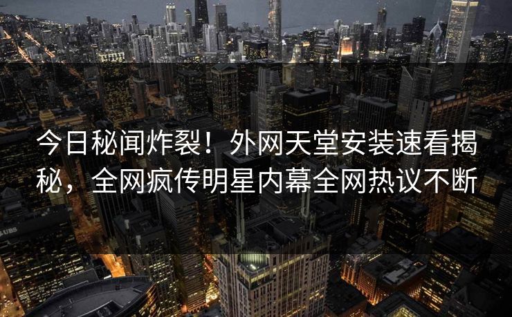 今日秘闻炸裂！外网天堂安装速看揭秘，全网疯传明星内幕全网热议不断