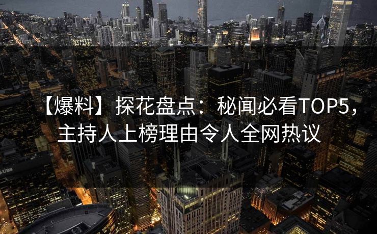 【爆料】探花盘点：秘闻必看TOP5，主持人上榜理由令人全网热议