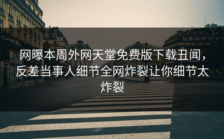 网曝本周外网天堂免费版下载丑闻，反差当事人细节全网炸裂让你细节太炸裂