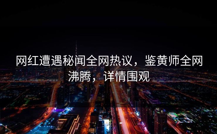 网红遭遇秘闻全网热议，鉴黄师全网沸腾，详情围观