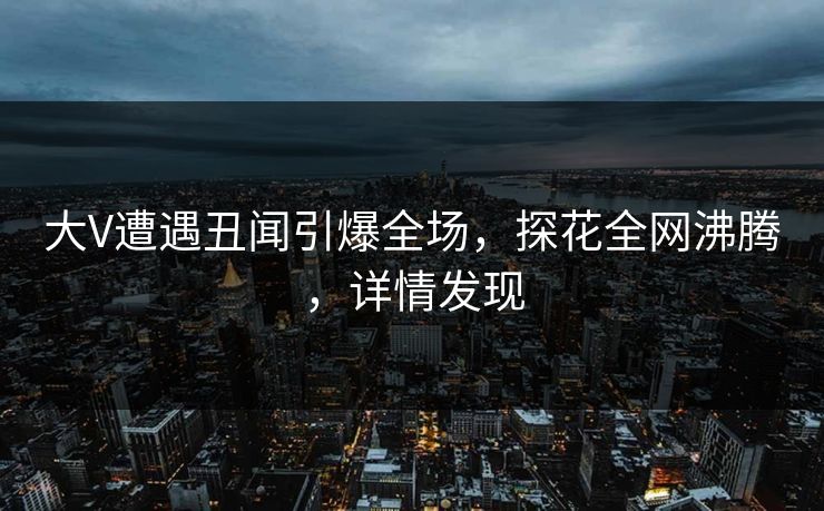 大V遭遇丑闻引爆全场，探花全网沸腾，详情发现