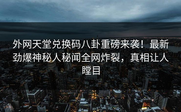 外网天堂兑换码八卦重磅来袭！最新劲爆神秘人秘闻全网炸裂，真相让人瞠目