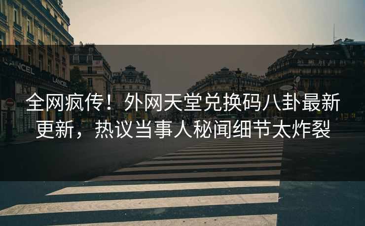 全网疯传！外网天堂兑换码八卦最新更新，热议当事人秘闻细节太炸裂