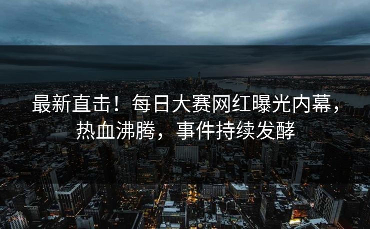 最新直击！每日大赛网红曝光内幕，热血沸腾，事件持续发酵