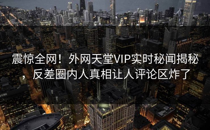 震惊全网！外网天堂VIP实时秘闻揭秘，反差圈内人真相让人评论区炸了