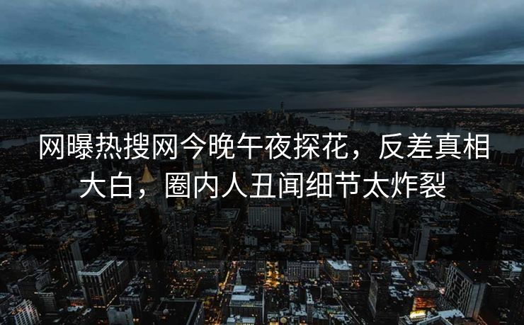 网曝热搜网今晚午夜探花，反差真相大白，圈内人丑闻细节太炸裂