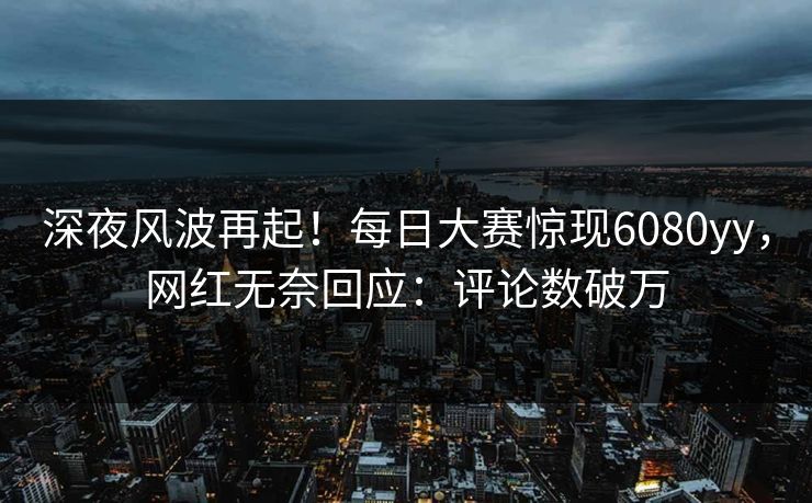 深夜风波再起！每日大赛惊现6080yy，网红无奈回应：评论数破万