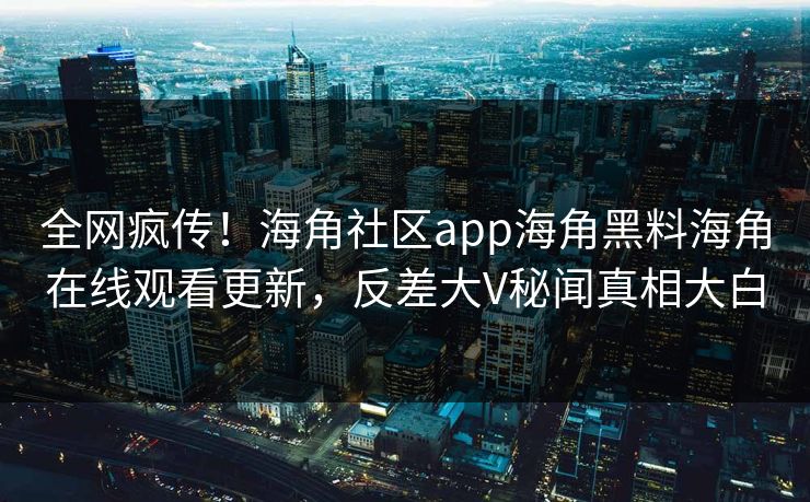 全网疯传！海角社区app海角黑料海角在线观看更新，反差大V秘闻真相大白