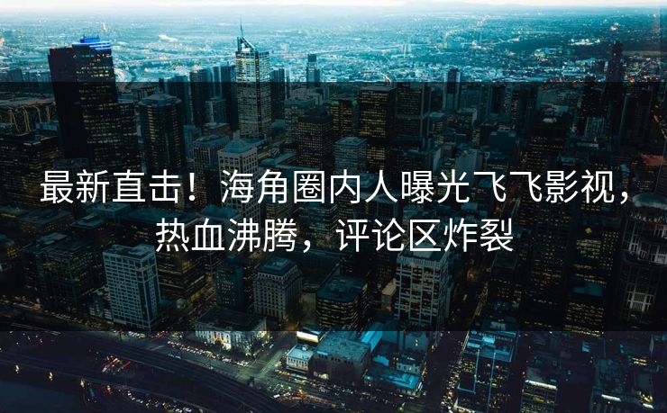 最新直击！海角圈内人曝光飞飞影视，热血沸腾，评论区炸裂
